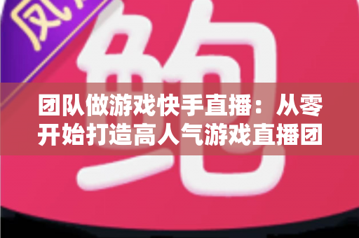 团队做游戏快手直播:从零开始打造高人气游戏直播团队的实战全攻略 团队做游戏快手直播:从零开始打造高人气游戏直播团队的实战全攻略