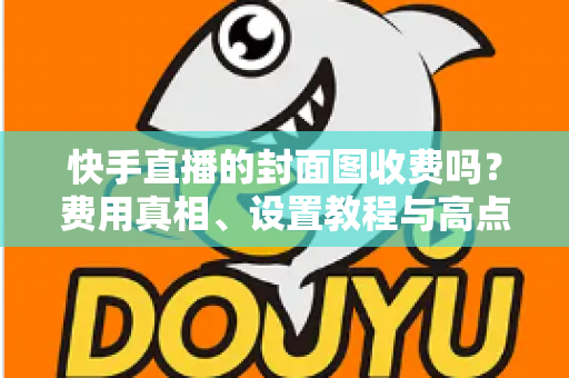 快手直播的封面图收费吗?费用真相、设置教程与高点击率优化全攻略 快手直播的封面图收费吗?费用真相、设置教程与高点击率优化全攻略