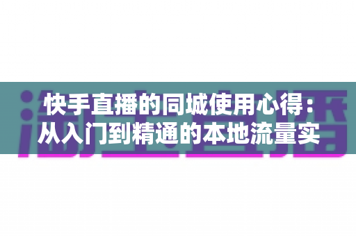 快手直播的同城使用心得:从入门到精通的本地流量实战全攻略 快手直播的同城使用心得:从入门到精通的本地流量实战全攻略