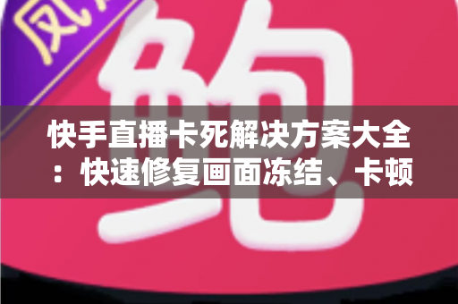 快手直播卡死解决方案大全：快速修复画面冻结、卡顿掉线的实用技巧指南