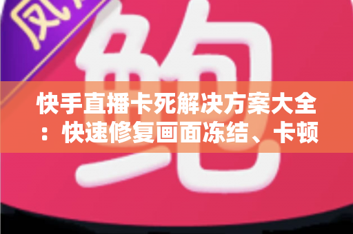 快手直播卡死解决方案大全：快速修复画面冻结、卡顿掉线的实用技巧指南