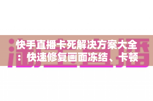 快手直播卡死解决方案大全：快速修复画面冻结、卡顿掉线的实用技巧指南
