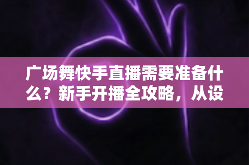 广场舞快手直播需要准备什么？新手开播全攻略，从设备到运营一步到位