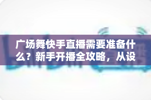 广场舞快手直播需要准备什么？新手开播全攻略，从设备到运营一步到位