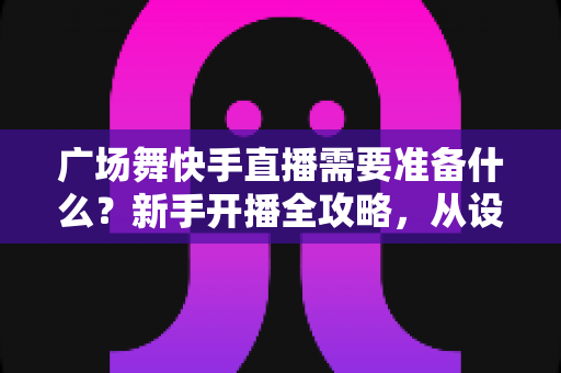 广场舞快手直播需要准备什么？新手开播全攻略，从设备到运营一步到位
