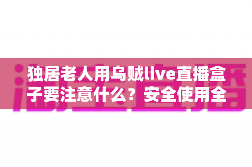 独居老人用乌贼live直播盒子要注意什么？安全使用全攻略与贴心避坑指南