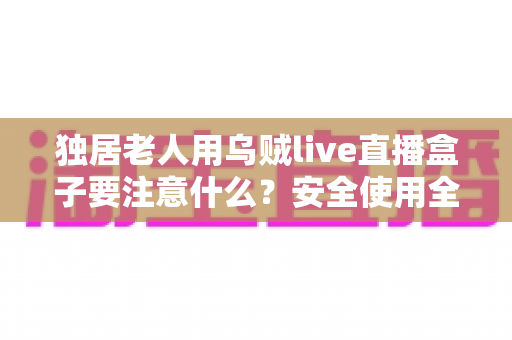独居老人用乌贼live直播盒子要注意什么？安全使用全攻略与贴心避坑指南