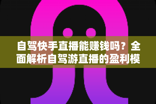 自驾快手直播能赚钱吗?全面解析自驾游直播的盈利模式、真实收入与新手实战攻略 自驾快手直播能赚钱吗?全面解析自驾游直播的盈利模式、真实收入与新手实战攻略