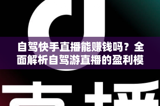 自驾快手直播能赚钱吗?全面解析自驾游直播的盈利模式、真实收入与新手实战攻略 自驾快手直播能赚钱吗?全面解析自驾游直播的盈利模式、真实收入与新手实战攻略