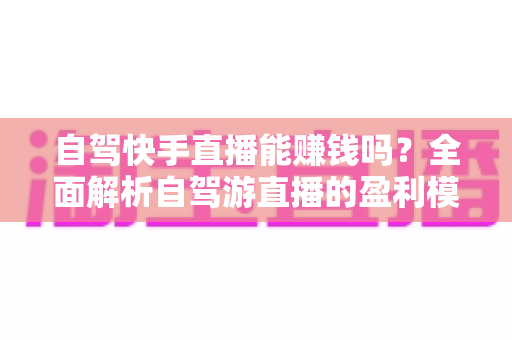 自驾快手直播能赚钱吗?全面解析自驾游直播的盈利模式、真实收入与新手实战攻略 自驾快手直播能赚钱吗?全面解析自驾游直播的盈利模式、真实收入与新手实战攻略