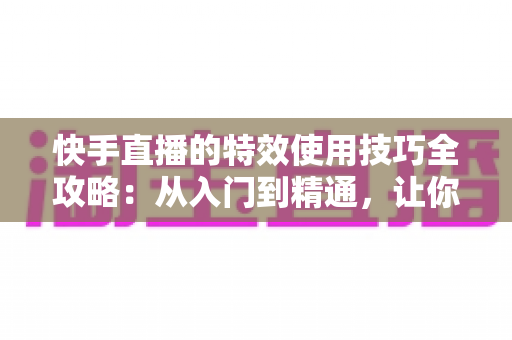 快手直播的特效使用技巧全攻略:从入门到精通,让你的直播间人气翻倍 快手直播的特效使用技巧全攻略:从入门到精通,让你的直播间人气翻倍