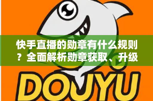 快手直播的勋章有什么规则?全面解析勋章获取、升级与展示的完整指南 快手直播的勋章有什么规则?全面解析勋章获取、升级与展示的完整指南