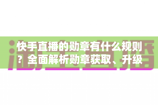 快手直播的勋章有什么规则?全面解析勋章获取、升级与展示的完整指南 快手直播的勋章有什么规则?全面解析勋章获取、升级与展示的完整指南