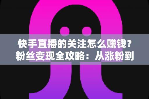 快手直播的关注怎么赚钱?粉丝变现全攻略:从涨粉到收益的完整指南 快手直播的关注怎么赚钱?粉丝变现全攻略:从涨粉到收益的完整指南
