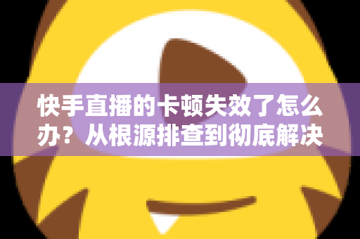 快手直播的卡顿失效了怎么办？从根源排查到彻底解决的全攻略