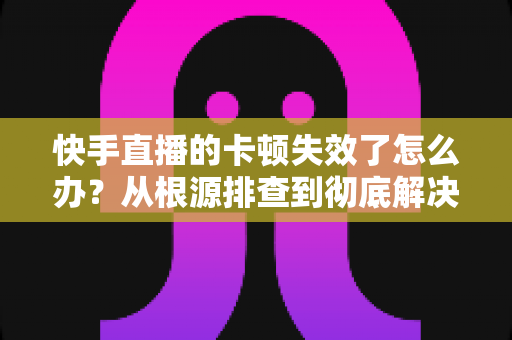 快手直播的卡顿失效了怎么办？从根源排查到彻底解决的全攻略