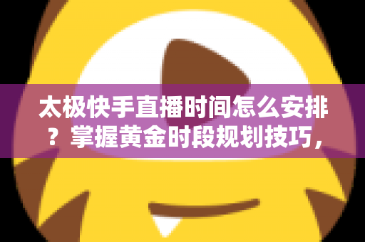 太极快手直播时间怎么安排？掌握黄金时段规划技巧，让太极教学直播间人气稳步提升