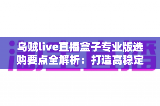 乌贼live直播盒子专业版选购要点全解析：打造高稳定性直播间的实用指南