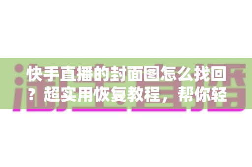 快手直播的封面图怎么找回？超实用恢复教程，帮你轻松找回丢失的直播封面素材