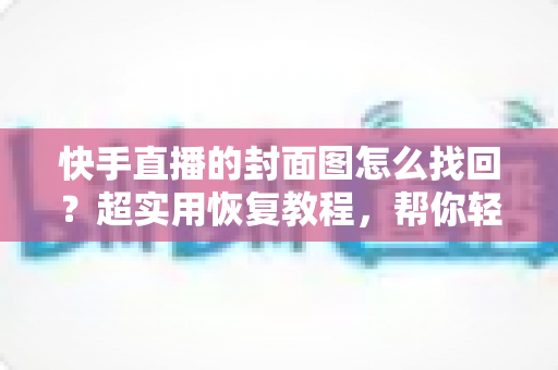 快手直播的封面图怎么找回？超实用恢复教程，帮你轻松找回丢失的直播封面素材