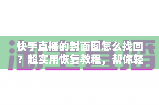 快手直播的封面图怎么找回？超实用恢复教程，帮你轻松找回丢失的直播封面素材