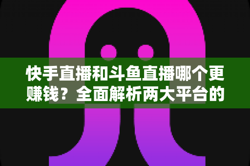 快手直播和斗鱼直播哪个更赚钱？全面解析两大平台的收入差异与变现潜力