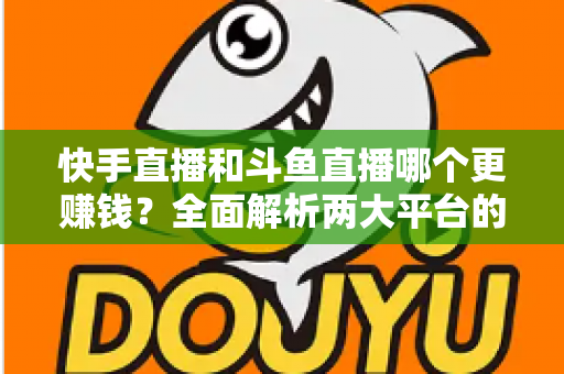 快手直播和斗鱼直播哪个更赚钱？全面解析两大平台的收入差异与变现潜力