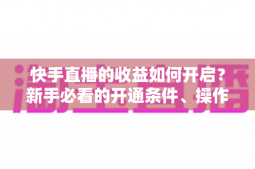 快手直播的收益如何开启?新手必看的开通条件、操作步骤与提现全攻略 快手直播的收益如何开启?新手必看的开通条件、操作步骤与提现全攻略