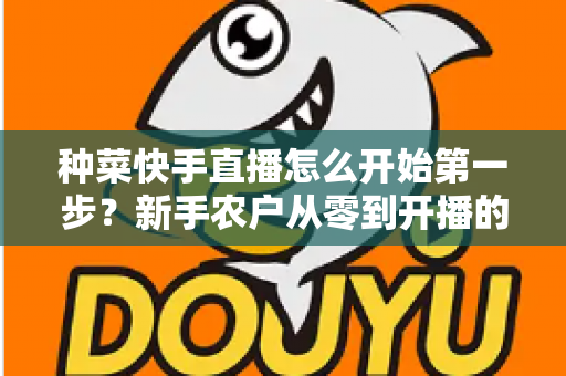 种菜快手直播怎么开始第一步?新手农户从零到开播的完整实战指南 种菜快手直播怎么开始第一步?新手农户从零到开播的完整实战指南