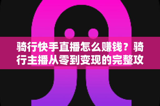 骑行快手直播怎么赚钱？骑行主播从零到变现的完整攻略指南