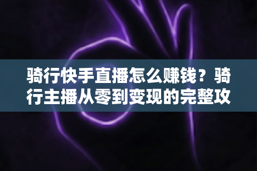 骑行快手直播怎么赚钱？骑行主播从零到变现的完整攻略指南