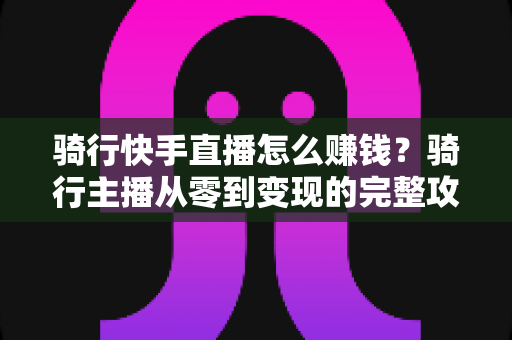 骑行快手直播怎么赚钱？骑行主播从零到变现的完整攻略指南