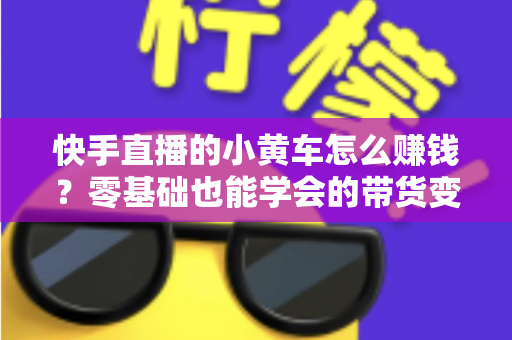 快手直播的小黄车怎么赚钱?零基础也能学会的带货变现全攻略 快手直播的小黄车怎么赚钱?零基础也能学会的带货变现全攻略