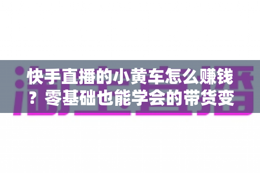 快手直播的小黄车怎么赚钱?零基础也能学会的带货变现全攻略 快手直播的小黄车怎么赚钱?零基础也能学会的带货变现全攻略