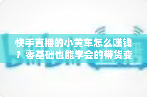 快手直播的小黄车怎么赚钱?零基础也能学会的带货变现全攻略 快手直播的小黄车怎么赚钱?零基础也能学会的带货变现全攻略