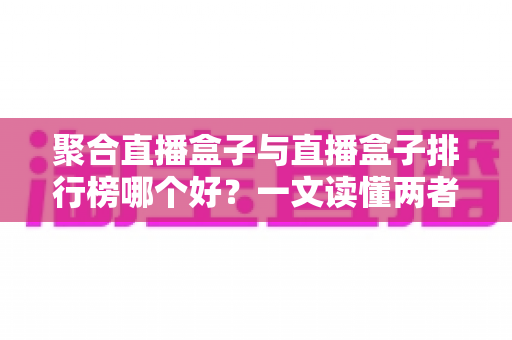 聚合直播盒子与直播盒子排行榜哪个好？一文读懂两者差异并做出明智选择