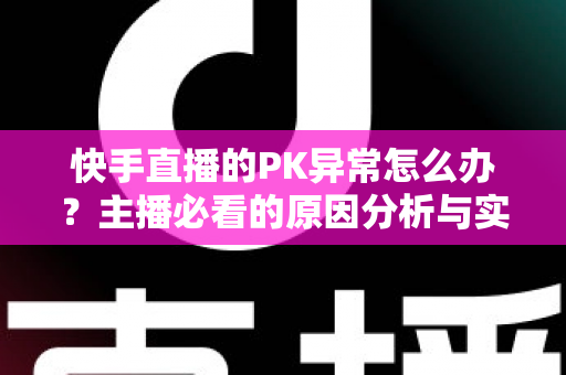 快手直播的PK异常怎么办?主播必看的原因分析与实用解决指南 快手直播的PK异常怎么办?主播必看的原因分析与实用解决指南