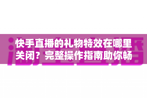 快手直播的礼物特效在哪里关闭？完整操作指南助你畅享清爽直播间