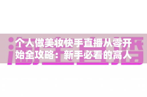 个人做美妆快手直播从零开始全攻略：新手必看的高人气直播间打造指南与变现秘籍