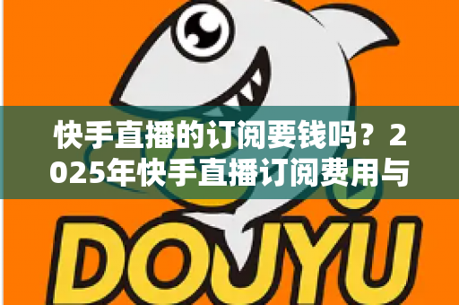 快手直播的订阅要钱吗?2025年快手直播订阅费用与权益完全解析指南 快手直播的订阅要钱吗?2025年快手直播订阅费用与权益完全解析指南