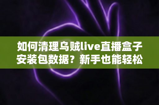 如何清理乌贼live直播盒子安装包数据？新手也能轻松上手的完整清理指南