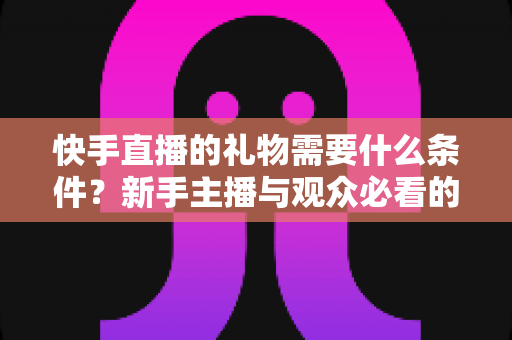 快手直播的礼物需要什么条件？新手主播与观众必看的礼物规则全解析