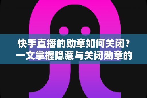 快手直播的勋章如何关闭?一文掌握隐藏与关闭勋章的完整方法与实用技巧 快手直播的勋章如何关闭?一文掌握隐藏与关闭勋章的完整方法与实用技巧