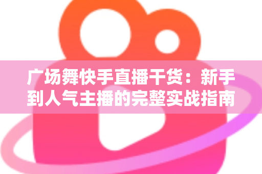 广场舞快手直播干货：新手到人气主播的完整实战指南