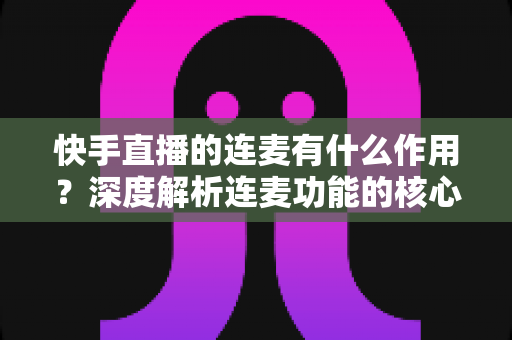 快手直播的连麦有什么作用？深度解析连麦功能的核心价值、涨粉技巧与互动优势
