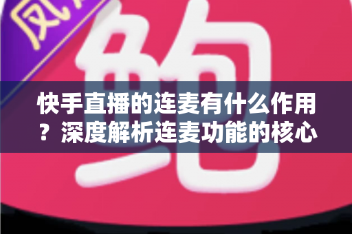 快手直播的连麦有什么作用？深度解析连麦功能的核心价值、涨粉技巧与互动优势