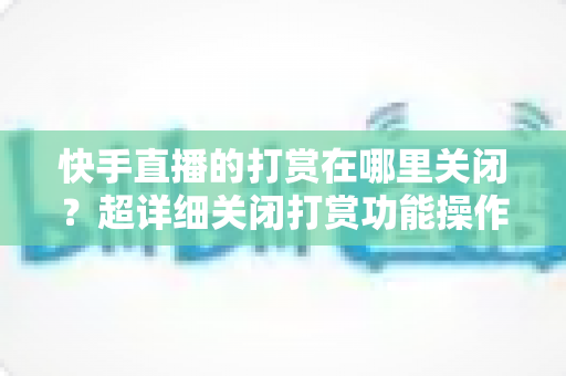 快手直播的打赏在哪里关闭?超详细关闭打赏功能操作指南,守护您的钱包安全 快手直播的打赏在哪里关闭?超详细关闭打赏功能操作指南,守护您的钱包安全