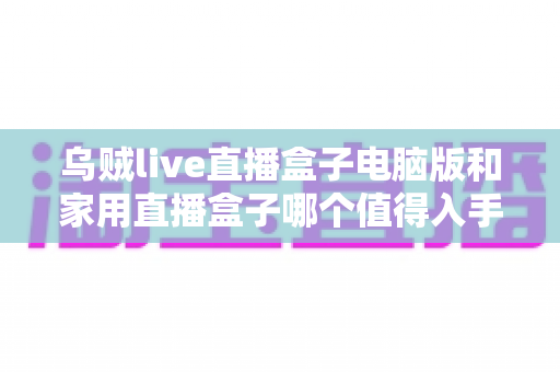 乌贼live直播盒子电脑版和家用直播盒子哪个值得入手？2024最全选购攻略深度解析