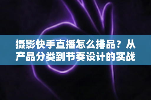 摄影快手直播怎么排品?从产品分类到节奏设计的实战全攻略 摄影快手直播怎么排品?从产品分类到节奏设计的实战全攻略