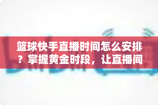 篮球快手直播时间怎么安排?掌握黄金时段,让直播间人气翻倍的完整攻略 篮球快手直播时间怎么安排?掌握黄金时段,让直播间人气翻倍的完整攻略